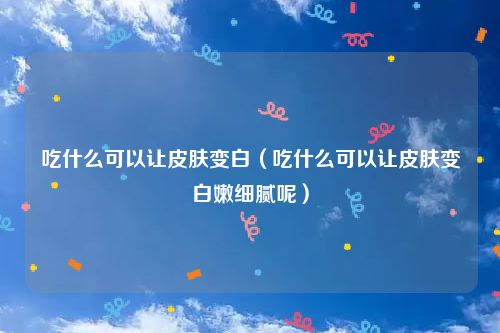 吃什么可以让皮肤变白（吃什么可以让皮肤变白嫩细腻呢）