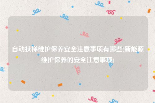 自动扶梯维护保养安全注意事项有哪些(新能源维护保养的安全注意事项)