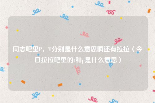 同志吧里P，T分别是什么意思啊还有拉拉（今日拉拉吧里的t和p是什么意思）