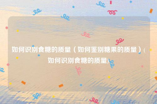 如何识别食糖的质量（如何鉴别糖果的质量）(如何识别食糖的质量)