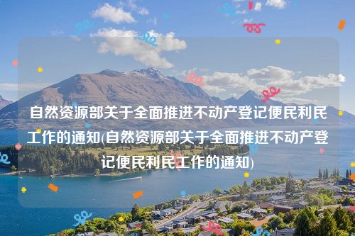 自然资源部关于全面推进不动产登记便民利民工作的通知(自然资源部关于全面推进不动产登记便民利民工作的通知)