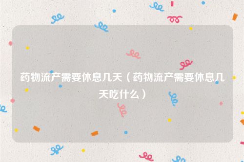 药物流产需要休息几天（药物流产需要休息几天吃什么）