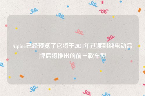 Alpine已经预览了它将于2024年过渡到纯电动品牌后将推出的前三款车型