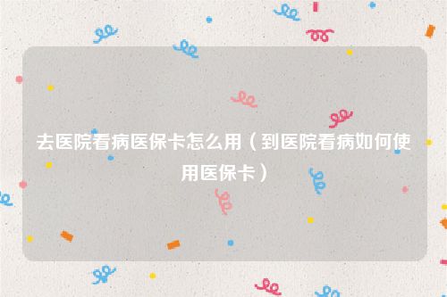 去医院看病医保卡怎么用（到医院看病如何使用医保卡）