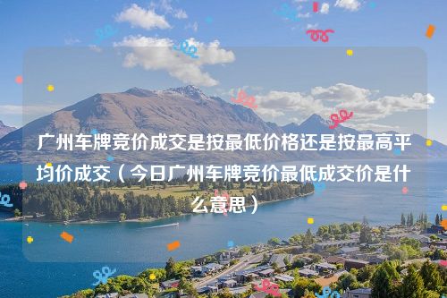 广州车牌竞价成交是按最低价格还是按最高平均价成交（今日广州车牌竞价最低成交价是什么意思）