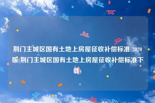 荆门主城区国有土地上房屋征收补偿标准 2020版(荆门主城区国有土地上房屋征收补偿标准下载)