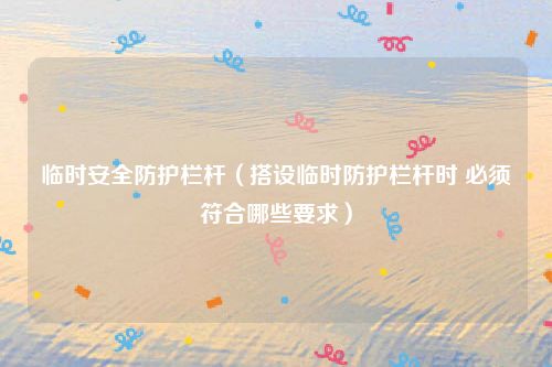 临时安全防护栏杆（搭设临时防护栏杆时 必须符合哪些要求）