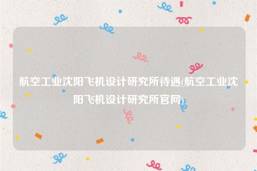 航空工业沈阳飞机设计研究所待遇(航空工业沈阳飞机设计研究所官网)