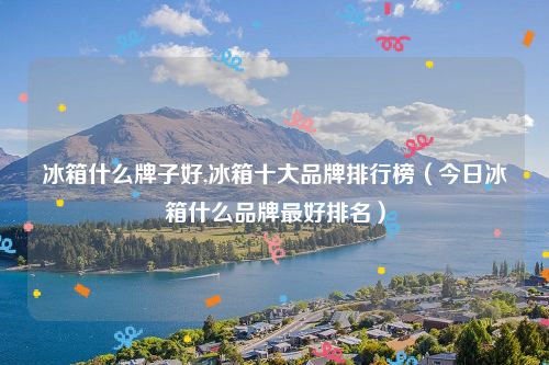 冰箱什么牌子好,冰箱十大品牌排行榜（今日冰箱什么品牌最好排名）