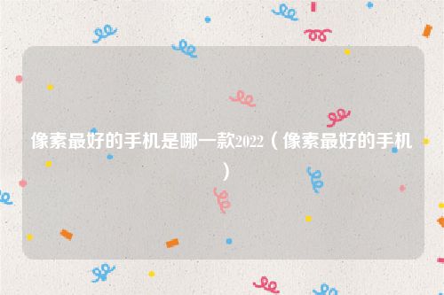像素最好的手机是哪一款2022（像素最好的手机）