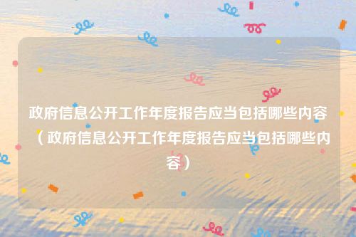政府信息公开工作年度报告应当包括哪些内容（政府信息公开工作年度报告应当包括哪些内容）