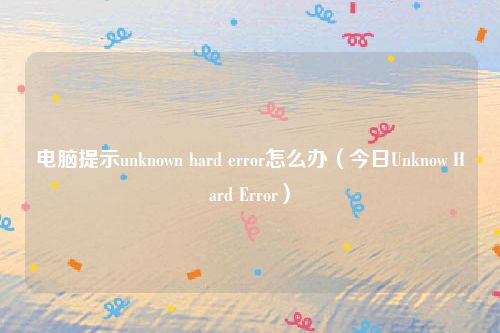 电脑提示unknown hard error怎么办（今日Unknow Hard Error）