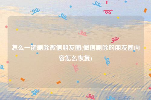 怎么一键删除微信朋友圈(微信删除的朋友圈内容怎么恢复)