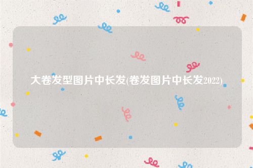大卷发型图片中长发(卷发图片中长发2022)