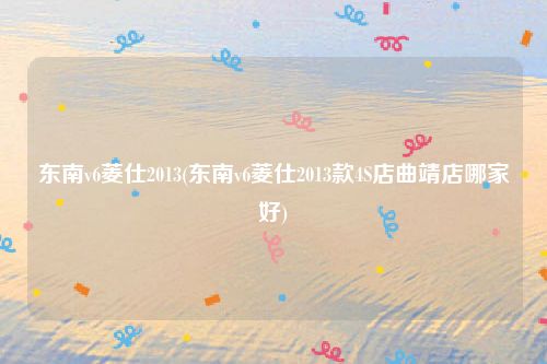 东南v6菱仕2013(东南v6菱仕2013款4S店曲靖店哪家好)