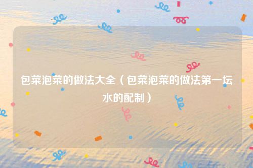 包菜泡菜的做法大全（包菜泡菜的做法第一坛水的配制）