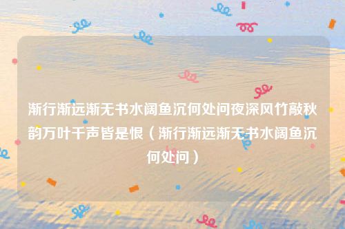渐行渐远渐无书水阔鱼沉何处问夜深风竹敲秋韵万叶千声皆是恨（渐行渐远渐无书水阔鱼沉何处问）