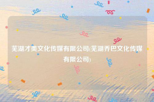 芜湖才美文化传媒有限公司(芜湖乔巴文化传媒有限公司)