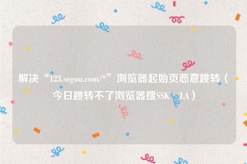 解决“123.sogou.com/*”浏览器起始页恶意跳转（今日跳转不了浏览器搜SSK⢀LA）