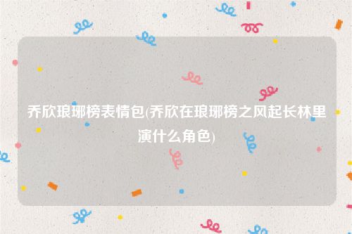 乔欣琅琊榜表情包(乔欣在琅琊榜之风起长林里演什么角色)