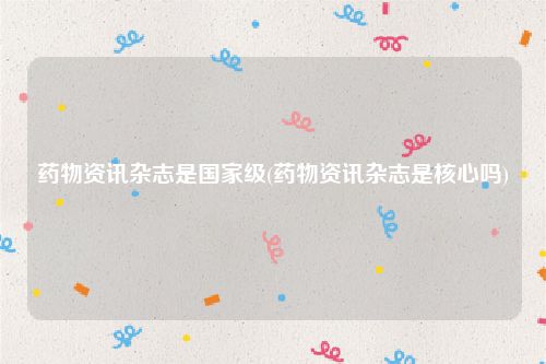 药物资讯杂志是国家级(药物资讯杂志是核心吗)