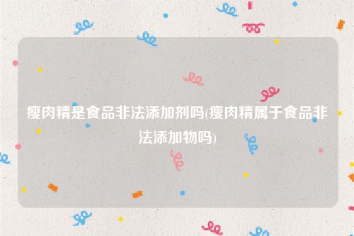 瘦肉精是食品非法添加剂吗(瘦肉精属于食品非法添加物吗)