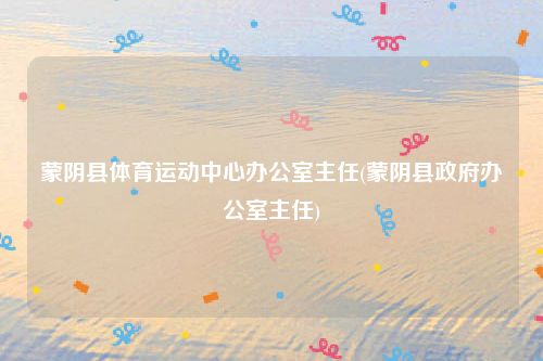 蒙阴县体育运动中心办公室主任(蒙阴县政府办公室主任)