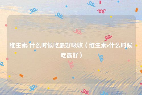 维生素c什么时候吃最好吸收（维生素c什么时候吃最好）