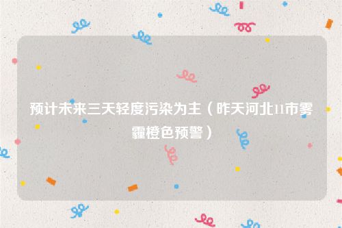 预计未来三天轻度污染为主（昨天河北11市雾霾橙色预警）