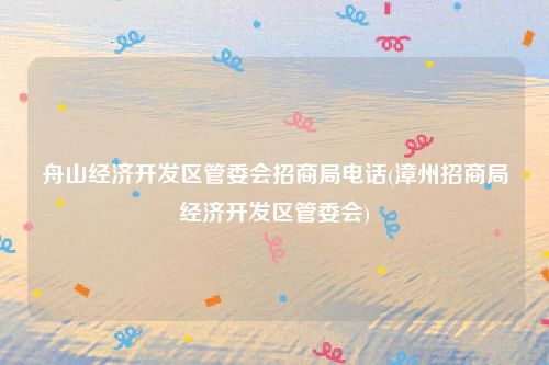 舟山经济开发区管委会招商局电话(漳州招商局经济开发区管委会)