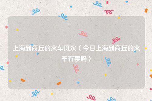 上海到商丘的火车班次（今日上海到商丘的火车有票吗）