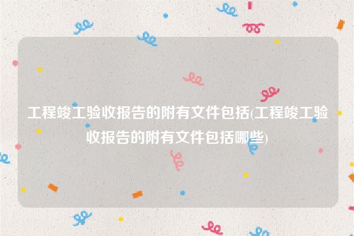 工程竣工验收报告的附有文件包括(工程竣工验收报告的附有文件包括哪些)