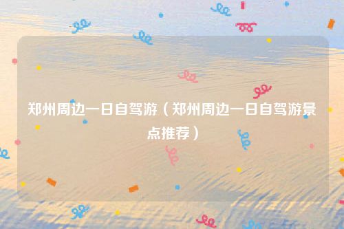 郑州周边一日自驾游（郑州周边一日自驾游景点推荐）
