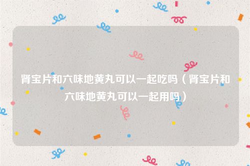 肾宝片和六味地黄丸可以一起吃吗（肾宝片和六味地黄丸可以一起用吗）