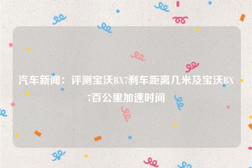 汽车新闻：评测宝沃BX7刹车距离几米及宝沃BX7百公里加速时间