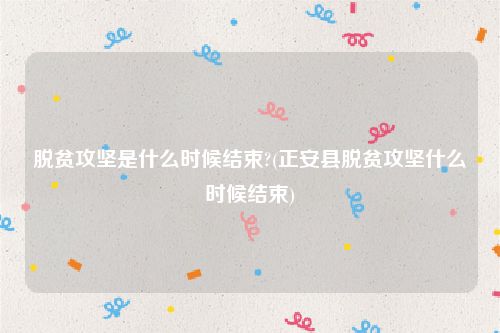 脱贫攻坚是什么时候结束?(正安县脱贫攻坚什么时候结束)