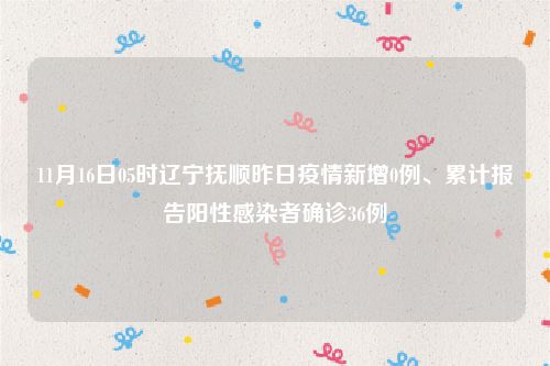 11月16日05时辽宁抚顺昨日疫情新增0例、累计报告阳性感染者确诊36例