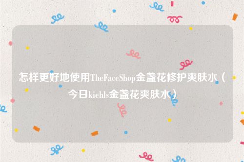 怎样更好地使用TheFaceShop金盏花修护爽肤水（今日kiehls金盏花爽肤水）