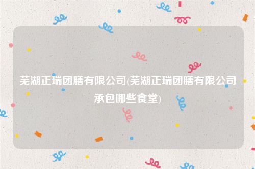 芜湖正瑞团膳有限公司(芜湖正瑞团膳有限公司承包哪些食堂)