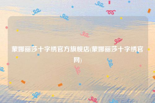 蒙娜丽莎十字绣官方旗舰店(蒙娜丽莎十字绣官网)