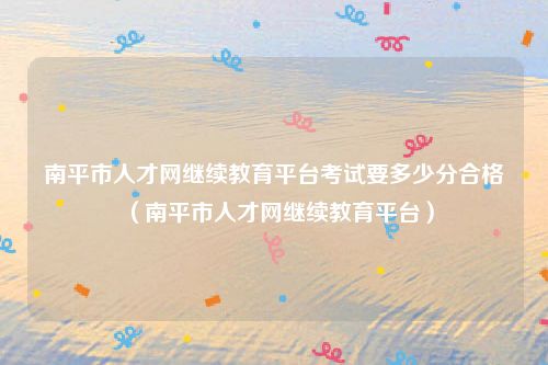 南平市人才网继续教育平台考试要多少分合格（南平市人才网继续教育平台）