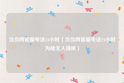 当当网客服电话24小时（当当网客服电话24小时为啥无人接听）