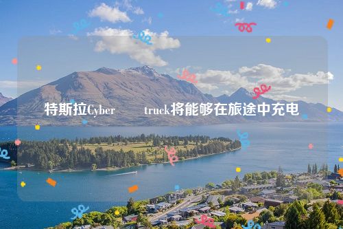 特斯拉Cyber​​truck将能够在旅途中充电