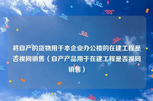 将自产的货物用于本企业办公楼的在建工程是否视同销售（自产产品用于在建工程是否视同销售）
