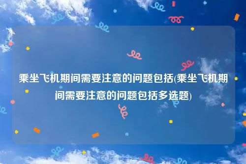 乘坐飞机期间需要注意的问题包括(乘坐飞机期间需要注意的问题包括多选题)