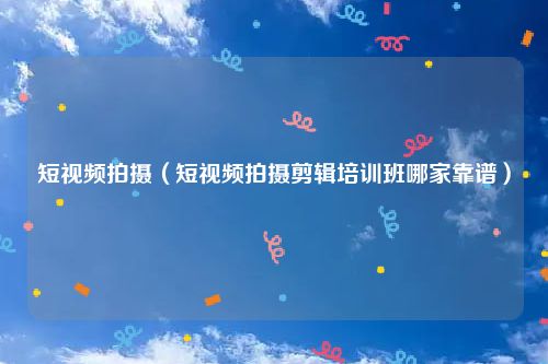 短视频拍摄（短视频拍摄剪辑培训班哪家靠谱）