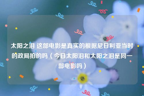太阳之泪 这部电影是真实的根据尼日利亚当时的政局拍的吗（今日太阳泪和太阳之泪是同一部电影吗）