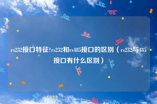 rs232接口特征?rs232和rs485接口的区别（rs232与485接口有什么区别）