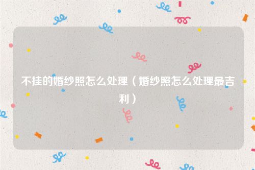 不挂的婚纱照怎么处理（婚纱照怎么处理最吉利）