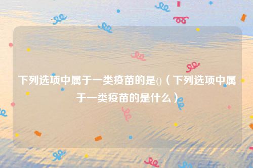 下列选项中属于一类疫苗的是()（下列选项中属于一类疫苗的是什么）